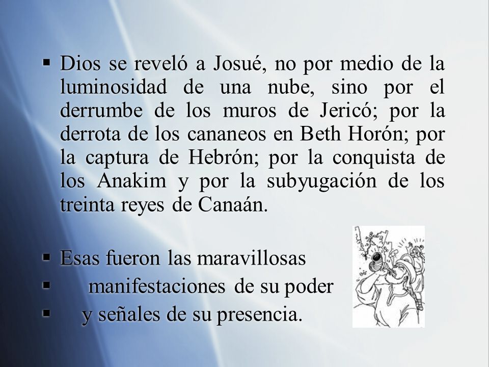 Dios se reveló a Josué, no por medio de la luminosidad de una nube, sino por el derrumbe de los muros de Jericó; por la derrota de los cananeos en Beth Horón; por la captura de Hebrón; por la conquista de los Anakim y por la subyugación de los treinta reyes de Canaán.