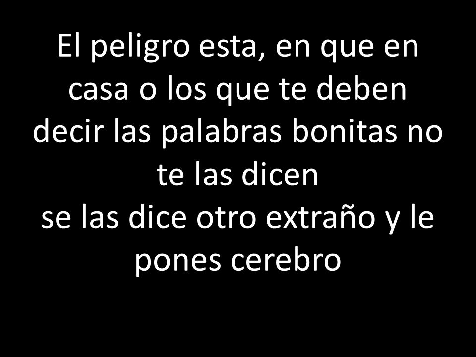 El peligro esta, en que en casa o los que te deben decir las palabras bonitas no te las dicen se las dice otro extraño y le pones cerebro