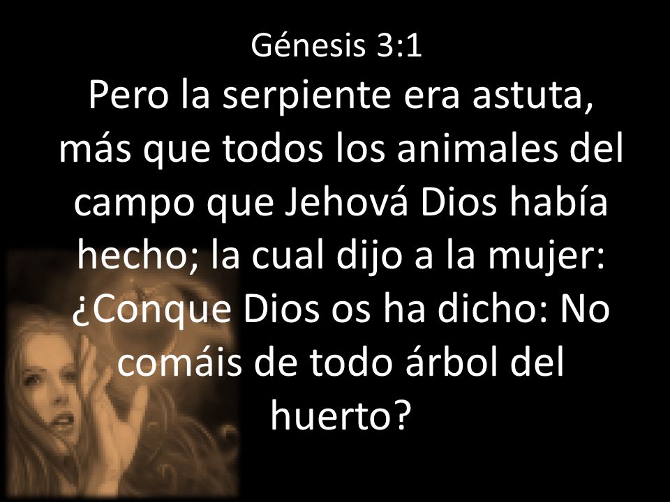 Génesis 3:1 Pero la serpiente era astuta, más que todos los animales del campo que Jehová Dios había hecho; la cual dijo a la mujer: ¿Conque Dios os ha dicho: No comáis de todo árbol del huerto
