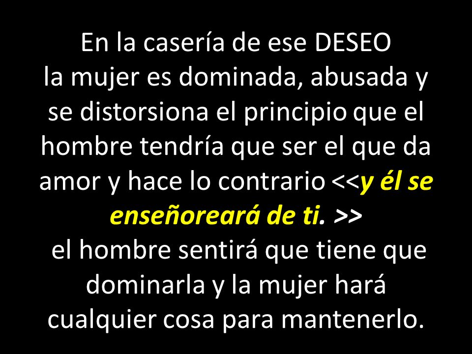 En la casería de ese DESEO la mujer es dominada, abusada y se distorsiona el principio que el hombre tendría que ser el que da amor y hace lo contrario <<y él se enseñoreará de ti.