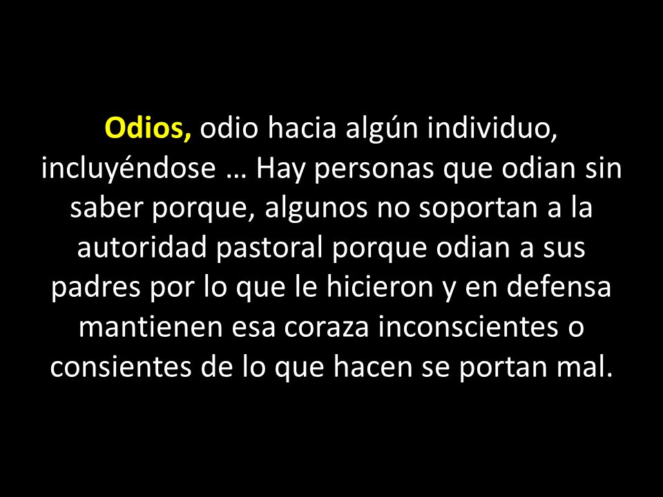 Odios, odio hacia algún individuo, incluyéndose … Hay personas que odian sin saber porque, algunos no soportan a la autoridad pastoral porque odian a sus padres por lo que le hicieron y en defensa mantienen esa coraza inconscientes o consientes de lo que hacen se portan mal.
