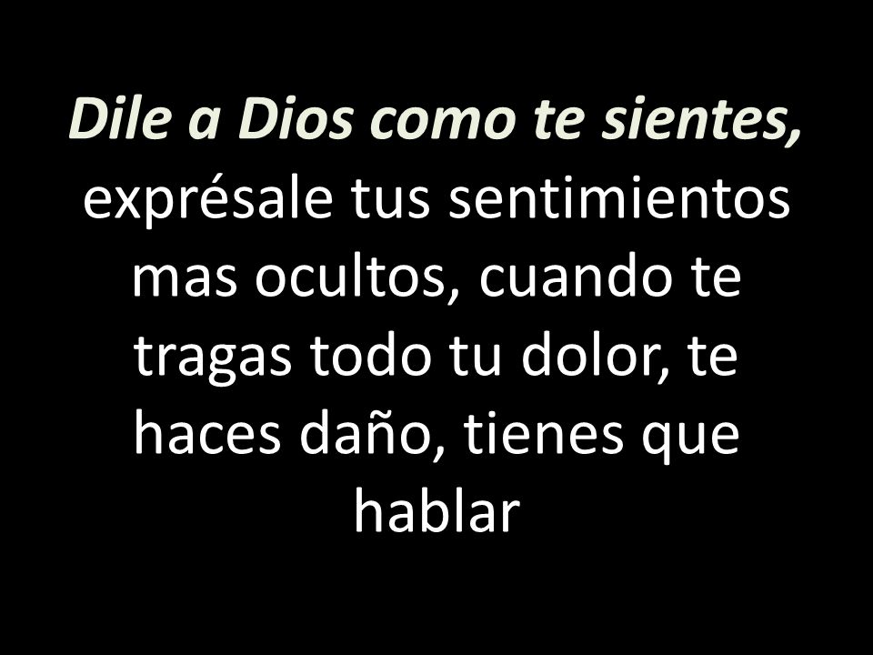 Dile a Dios como te sientes, exprésale tus sentimientos mas ocultos, cuando te tragas todo tu dolor, te haces daño, tienes que hablar