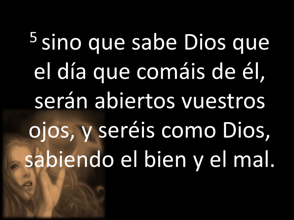 5 sino que sabe Dios que el día que comáis de él, serán abiertos vuestros ojos, y seréis como Dios, sabiendo el bien y el mal.