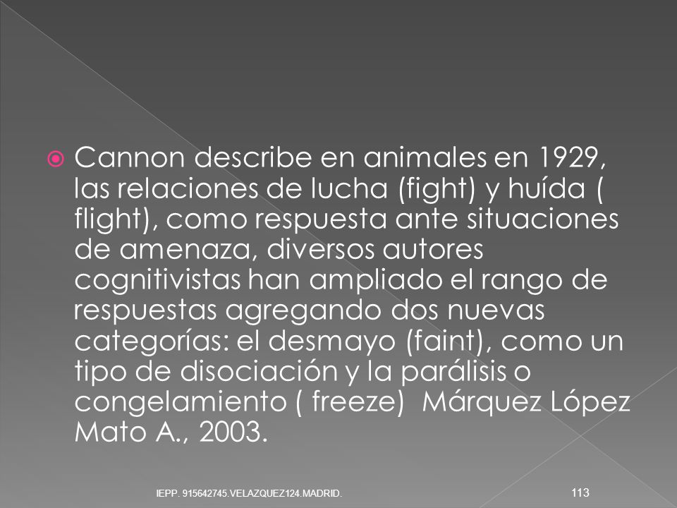 Cannon describe en animales en 1929, las relaciones de lucha (fight) y huída ( flight), como respuesta ante situaciones de amenaza, diversos autores cognitivistas han ampliado el rango de respuestas agregando dos nuevas categorías: el desmayo (faint), como un tipo de disociación y la parálisis o congelamiento ( freeze) Márquez López Mato A., 2003.