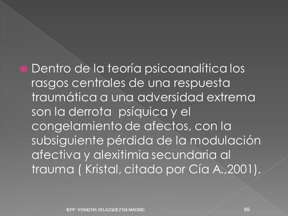 Dentro de la teoría psicoanalítica los rasgos centrales de una respuesta traumática a una adversidad extrema son la derrota psíquica y el congelamiento de afectos, con la subsiguiente pérdida de la modulación afectiva y alexitimia secundaria al trauma ( Kristal, citado por Cía A.,2001).