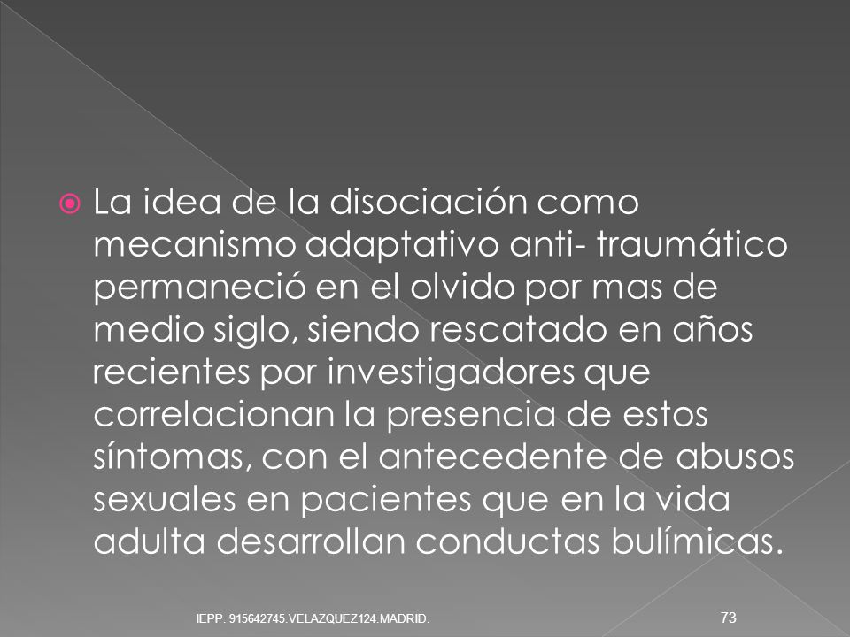La idea de la disociación como mecanismo adaptativo anti- traumático permaneció en el olvido por mas de medio siglo, siendo rescatado en años recientes por investigadores que correlacionan la presencia de estos síntomas, con el antecedente de abusos sexuales en pacientes que en la vida adulta desarrollan conductas bulímicas.