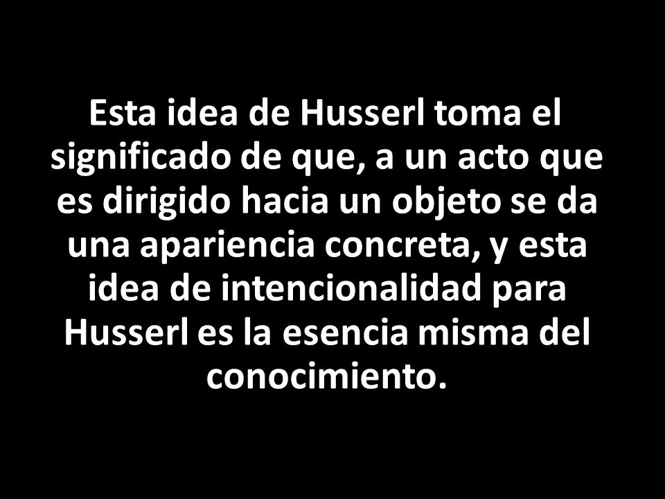 Esta idea de Husserl toma el significado de que, a un acto que es dirigido hacia un objeto se da una apariencia concreta, y esta idea de intencionalidad para Husserl es la esencia misma del conocimiento.