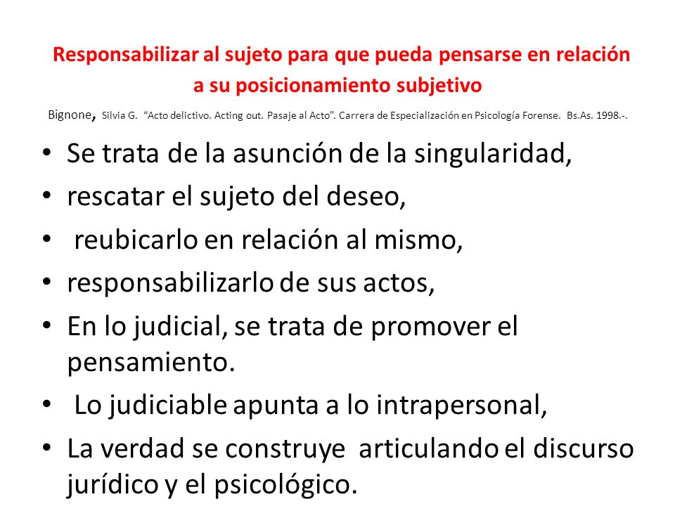Responsabilizar al sujeto para que pueda pensarse en relación a su posicionamiento subjetivo Bignone, Silvia G. Acto delictivo. Acting out. Pasaje al Acto . Carrera de Especialización en Psicología Forense. Bs.As