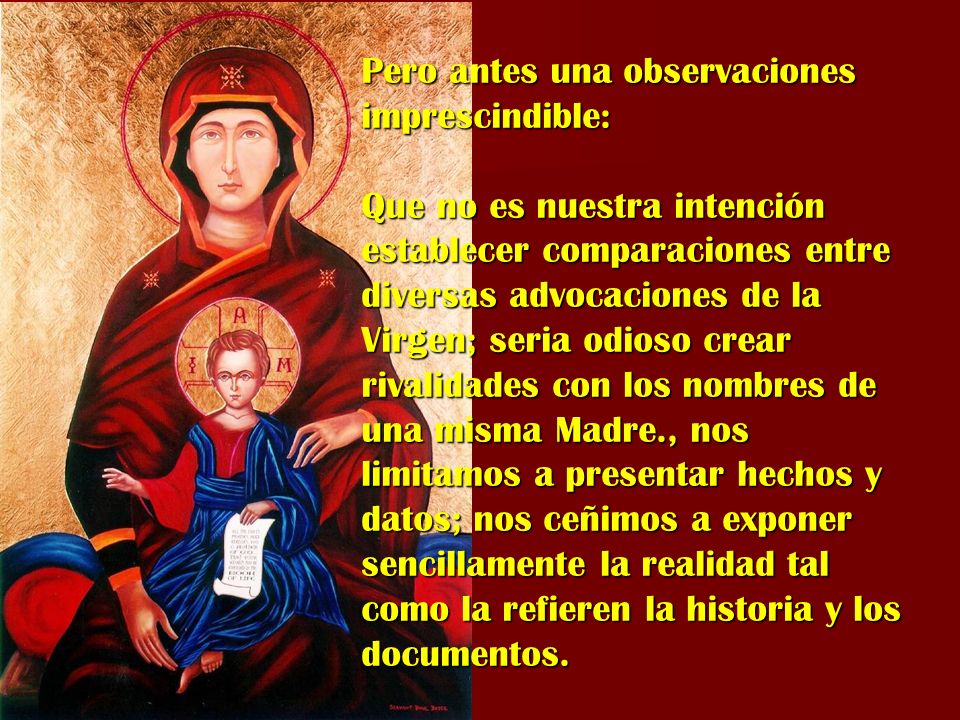 Pero antes una observaciones imprescindible: Que no es nuestra intención establecer comparaciones entre diversas advocaciones de la Virgen; seria odioso crear rivalidades con los nombres de una misma Madre., nos limitamos a presentar hechos y datos; nos ceñimos a exponer sencillamente la realidad tal como la refieren la historia y los documentos.