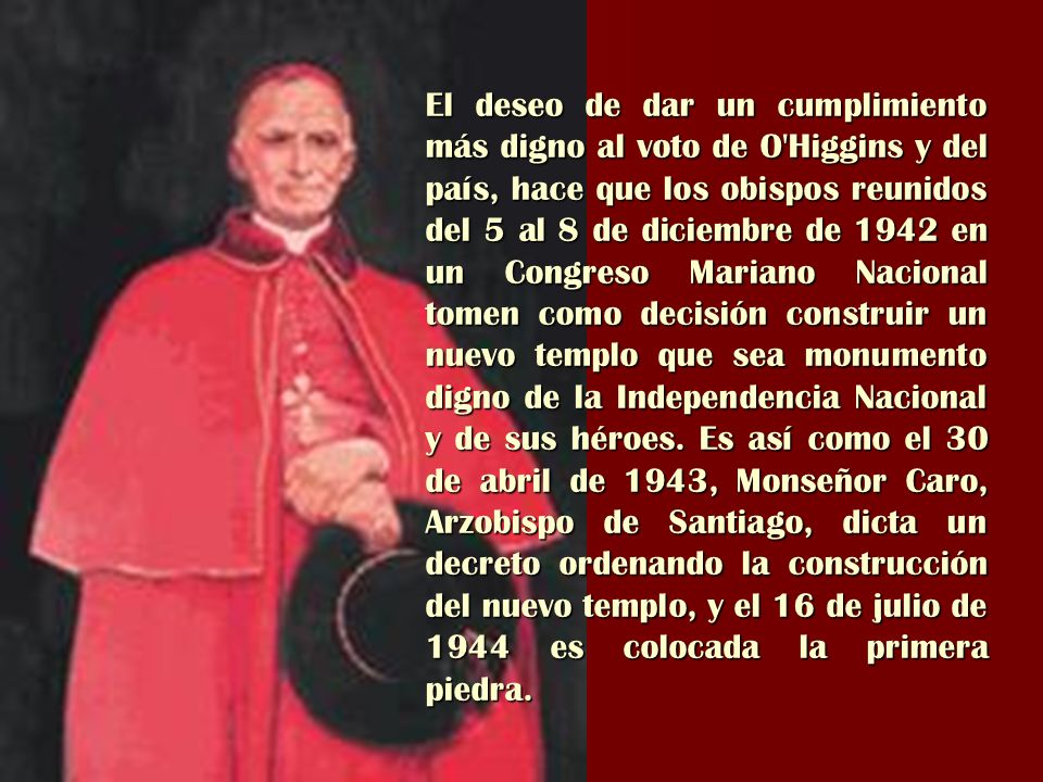 El deseo de dar un cumplimiento más digno al voto de O Higgins y del país, hace que los obispos reunidos del 5 al 8 de diciembre de 1942 en un Congreso Mariano Nacional tomen como decisión construir un nuevo templo que sea monumento digno de la Independencia Nacional y de sus héroes.