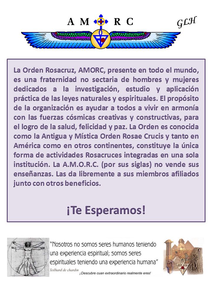 La Orden Rosacruz, AMORC, presente en todo el mundo, es una fraternidad no sectaria de hombres y mujeres dedicados a la investigación, estudio y aplicación práctica de las leyes naturales y espirituales. El propósito de la organización es ayudar a todos a vivir en armonía con las fuerzas cósmicas creativas y constructivas, para el logro de la salud, felicidad y paz. La Orden es conocida como la Antigua y Mística Orden Rosae Crucis y tanto en América como en otros continentes, constituye la única forma de actividades Rosacruces integradas en una sola institución. La A.M.O.R.C. (por sus siglas) no vende sus enseñanzas. Las da libremente a sus miembros afiliados junto con otros beneficios.