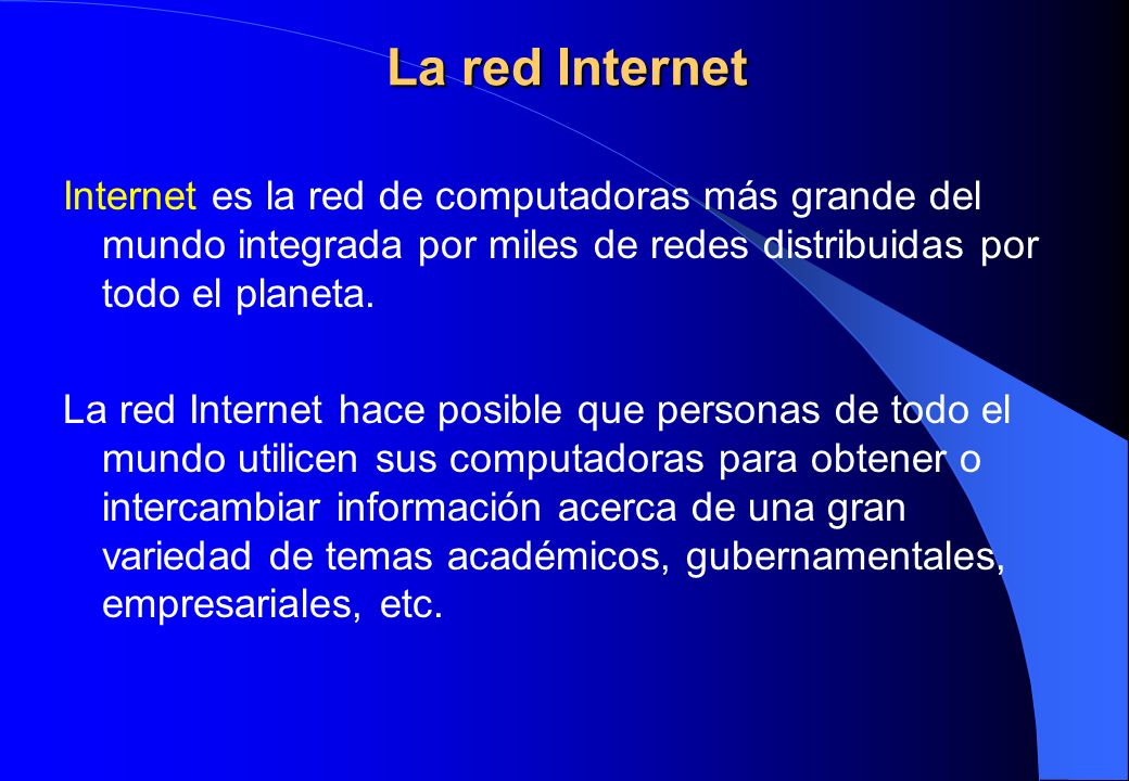 La red Internet Internet es la red de computadoras más grande del mundo integrada por miles de redes distribuidas por todo el planeta.