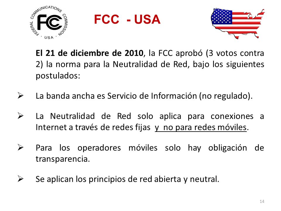 FCC - USA El 21 de diciembre de 2010, la FCC aprobó (3 votos contra 2) la norma para la Neutralidad de Red, bajo los siguientes postulados: