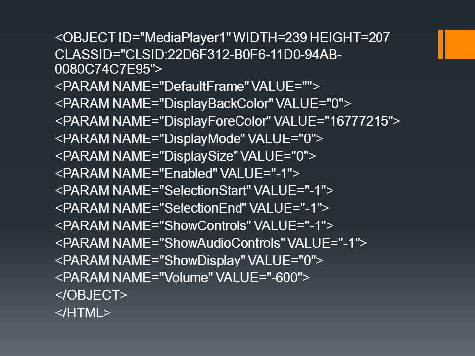 <OBJECT ID= MediaPlayer1 WIDTH=239 HEIGHT=207 CLASSID= CLSID:22D6F312-B0F6-11D0-94AB-0080C74C7E95 > <PARAM NAME= DefaultFrame VALUE= > <PARAM NAME= DisplayBackColor VALUE= 0 > <PARAM NAME= DisplayForeColor VALUE= > <PARAM NAME= DisplayMode VALUE= 0 > <PARAM NAME= DisplaySize VALUE= 0 > <PARAM NAME= Enabled VALUE= -1 > <PARAM NAME= SelectionStart VALUE= -1 > <PARAM NAME= SelectionEnd VALUE= -1 > <PARAM NAME= ShowControls VALUE= -1 > <PARAM NAME= ShowAudioControls VALUE= -1 > <PARAM NAME= ShowDisplay VALUE= 0 > <PARAM NAME= Volume VALUE= -600 > </OBJECT> </HTML>