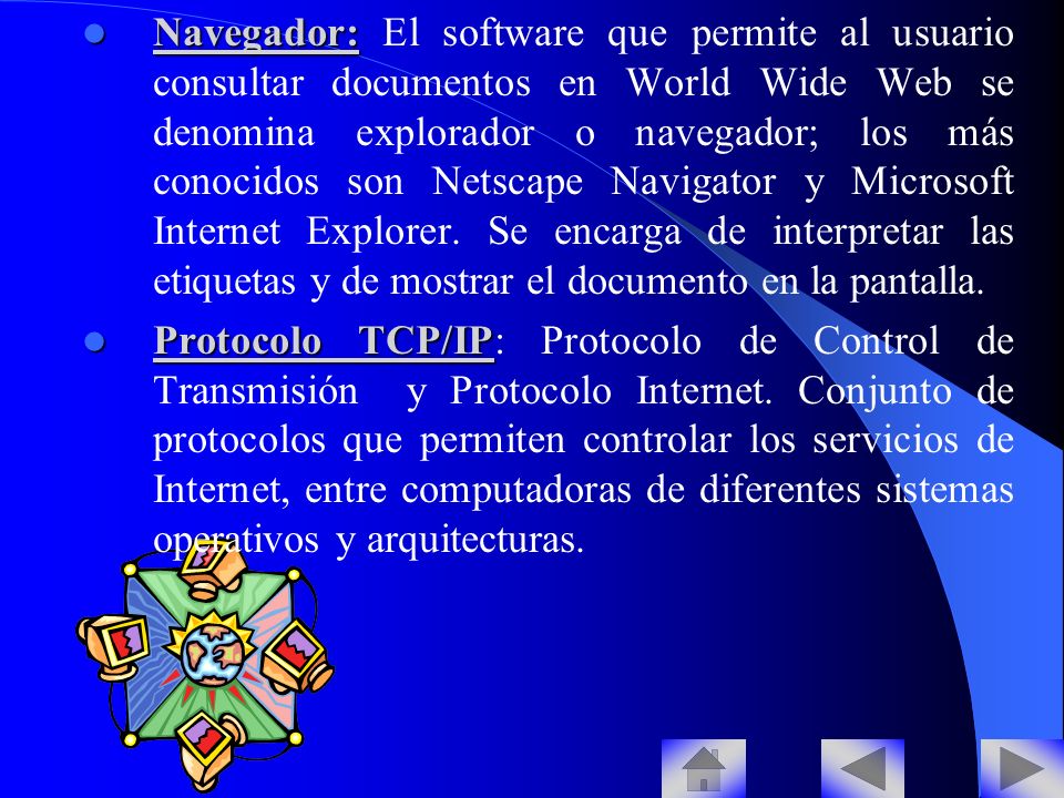 Navegador: El software que permite al usuario consultar documentos en World Wide Web se denomina explorador o navegador; los más conocidos son Netscape Navigator y Microsoft Internet Explorer. Se encarga de interpretar las etiquetas y de mostrar el documento en la pantalla.