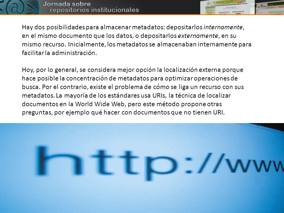 Hay dos posibilidades para almacenar metadatos: depositarlos internamente, en el mismo documento que los datos, o depositarlos externamente, en su mismo recurso. Inicialmente, los metadatos se almacenaban internamente para facilitar la administración.