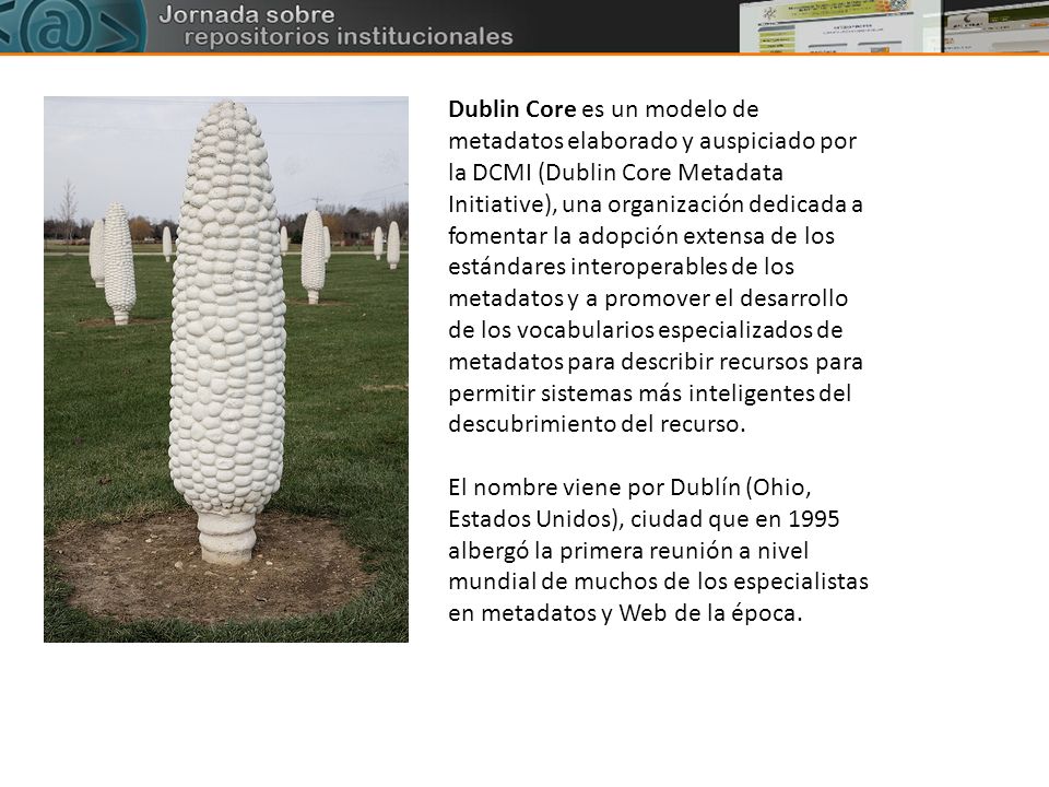 Dublin Core es un modelo de metadatos elaborado y auspiciado por la DCMI (Dublin Core Metadata Initiative), una organización dedicada a fomentar la adopción extensa de los estándares interoperables de los metadatos y a promover el desarrollo de los vocabularios especializados de metadatos para describir recursos para permitir sistemas más inteligentes del descubrimiento del recurso.