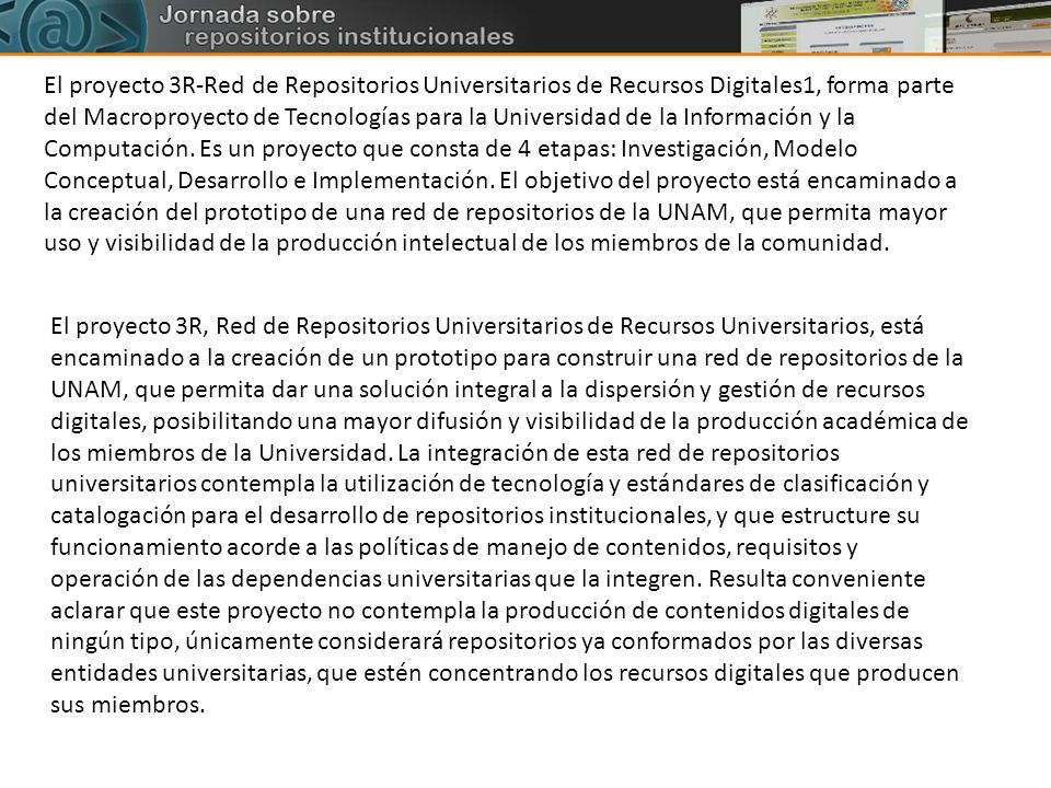 El proyecto 3R-Red de Repositorios Universitarios de Recursos Digitales1, forma parte del Macroproyecto de Tecnologías para la Universidad de la Información y la Computación. Es un proyecto que consta de 4 etapas: Investigación, Modelo Conceptual, Desarrollo e Implementación. El objetivo del proyecto está encaminado a la creación del prototipo de una red de repositorios de la UNAM, que permita mayor uso y visibilidad de la producción intelectual de los miembros de la comunidad.