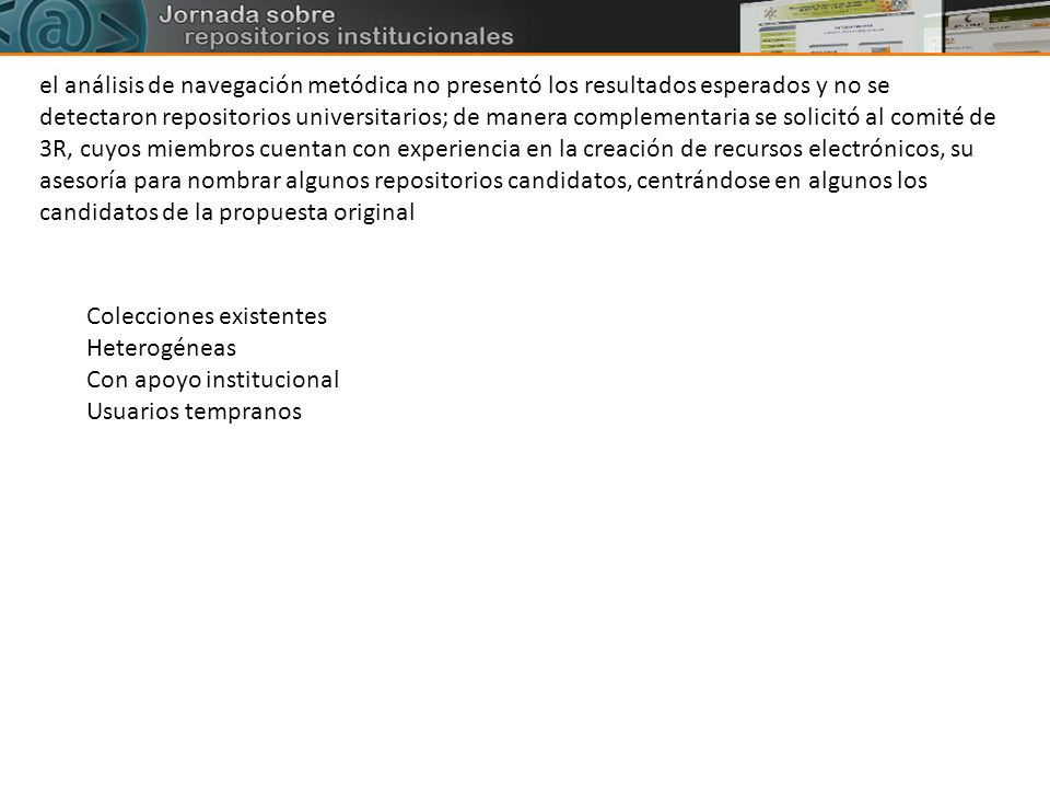 el análisis de navegación metódica no presentó los resultados esperados y no se detectaron repositorios universitarios; de manera complementaria se solicitó al comité de 3R, cuyos miembros cuentan con experiencia en la creación de recursos electrónicos, su asesoría para nombrar algunos repositorios candidatos, centrándose en algunos los candidatos de la propuesta original
