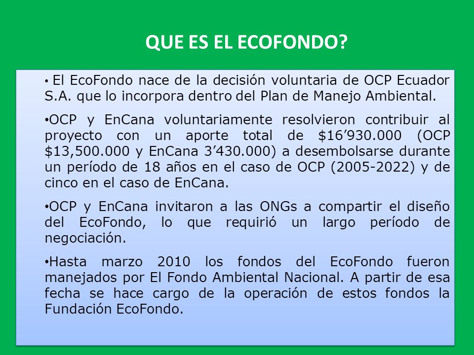 QUE ES EL ECOFONDO El EcoFondo nace de la decisión voluntaria de OCP Ecuador S.A. que lo incorpora dentro del Plan de Manejo Ambiental.