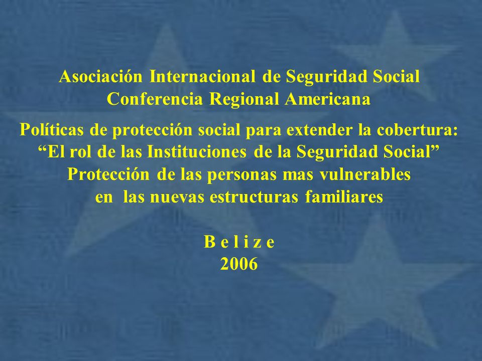 Asociación Internacional de Seguridad Social Conferencia Regional Americana Políticas de protección social para extender la cobertura: El rol de las Instituciones de la Seguridad Social Protección de las personas mas vulnerables en las nuevas estructuras familiares B e l i z e 2006