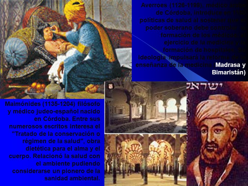 Averroes ( ), médico árabe de Córdoba, introduce en 1150 políticas de salud al sostener que el poder soberano debe controlar la formación de los médicos, el ejercicio de la medicina y la formación de hospitales. Su ideología impulsará la reforma de la enseñanza de la medicina (Madrasa y Bimaristán)