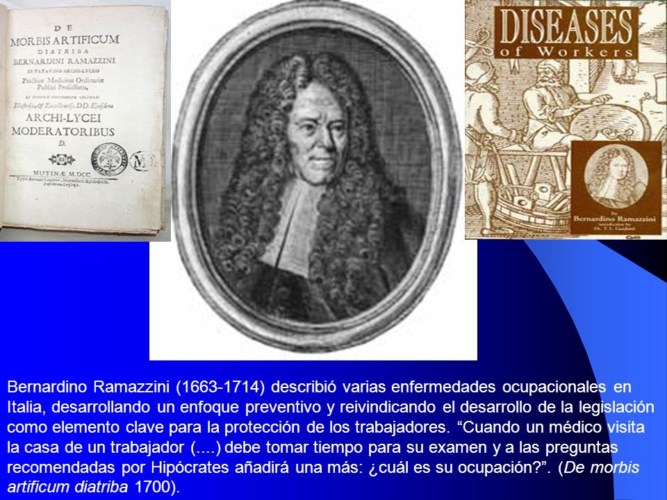 Bernardino Ramazzini ( ) describió varias enfermedades ocupacionales en Italia, desarrollando un enfoque preventivo y reivindicando el desarrollo de la legislación como elemento clave para la protección de los trabajadores.