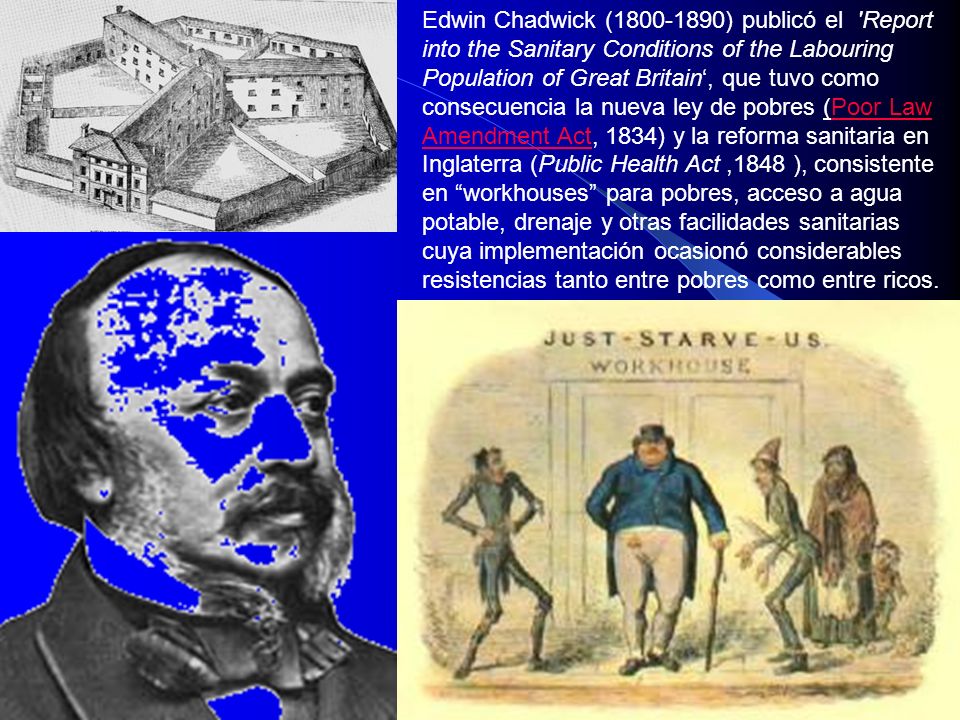 Edwin Chadwick ( ) publicó el Report into the Sanitary Conditions of the Labouring Population of Great Britain‘, que tuvo como consecuencia la nueva ley de pobres (Poor Law Amendment Act, 1834) y la reforma sanitaria en Inglaterra (Public Health Act ,1848 ), consistente en workhouses para pobres, acceso a agua potable, drenaje y otras facilidades sanitarias cuya implementación ocasionó considerables resistencias tanto entre pobres como entre ricos.