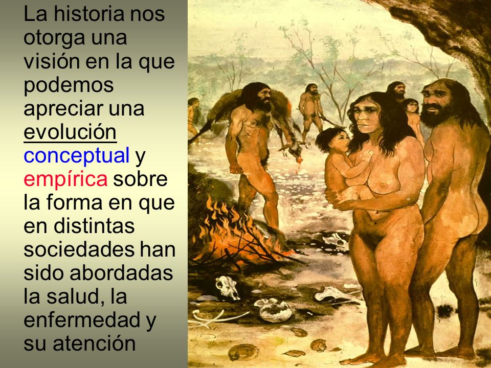 La historia nos otorga una visión en la que podemos apreciar una evolución conceptual y empírica sobre la forma en que en distintas sociedades han sido abordadas la salud, la enfermedad y su atención