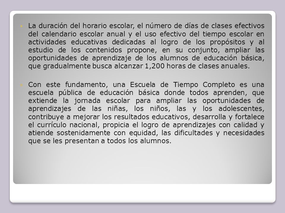 La duración del horario escolar, el número de días de clases efectivos del calendario escolar anual y el uso efectivo del tiempo escolar en actividades educativas dedicadas al logro de los propósitos y al estudio de los contenidos propone, en su conjunto, ampliar las oportunidades de aprendizaje de los alumnos de educación básica, que gradualmente busca alcanzar 1,200 horas de clases anuales.
