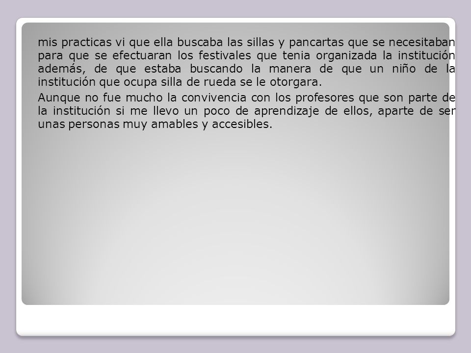 mis practicas vi que ella buscaba las sillas y pancartas que se necesitaban para que se efectuaran los festivales que tenia organizada la institución además, de que estaba buscando la manera de que un niño de la institución que ocupa silla de rueda se le otorgara.