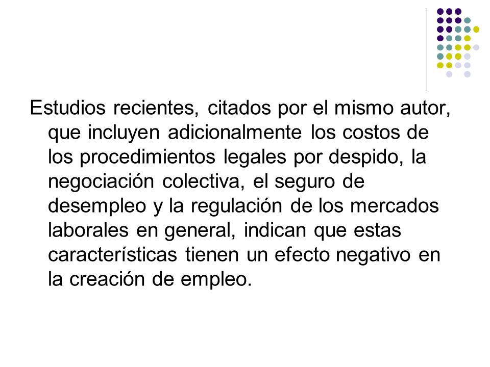 Estudios recientes, citados por el mismo autor, que incluyen adicionalmente los costos de los procedimientos legales por despido, la negociación colectiva, el seguro de desempleo y la regulación de los mercados laborales en general, indican que estas características tienen un efecto negativo en la creación de empleo.