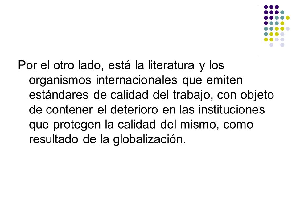 Por el otro lado, está la literatura y los organismos internacionales que emiten estándares de calidad del trabajo, con objeto de contener el deterioro en las instituciones que protegen la calidad del mismo, como resultado de la globalización.