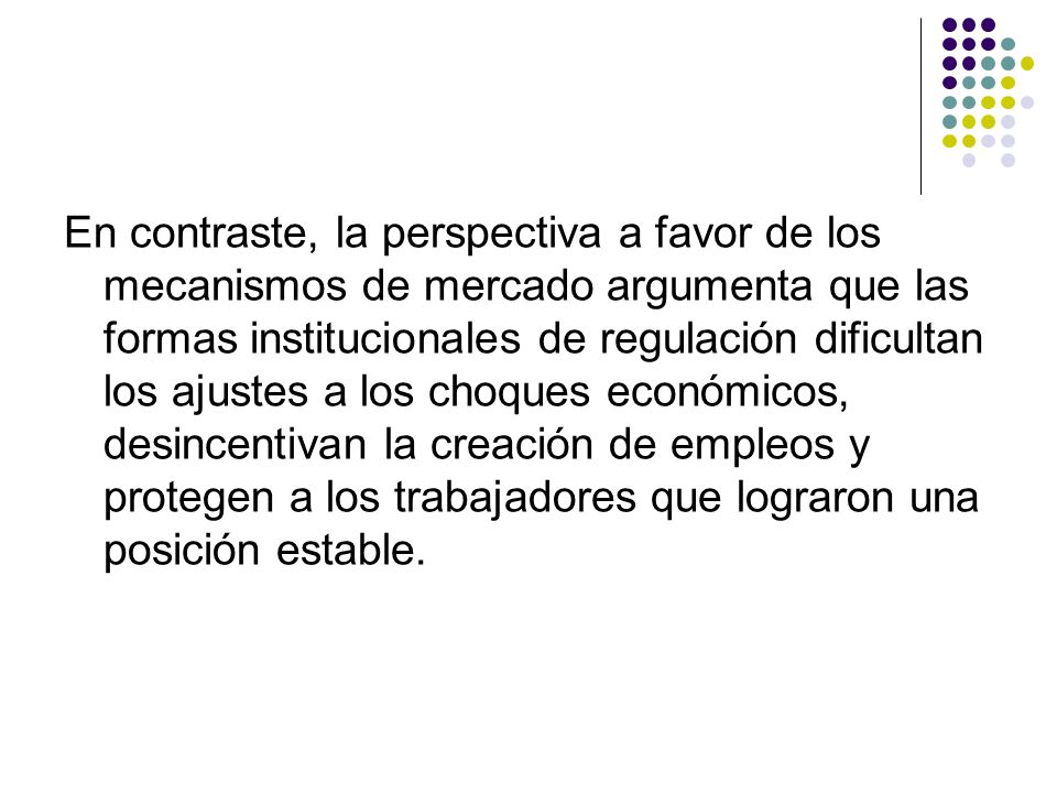 En contraste, la perspectiva a favor de los mecanismos de mercado argumenta que las formas institucionales de regulación dificultan los ajustes a los choques económicos, desincentivan la creación de empleos y protegen a los trabajadores que lograron una posición estable.