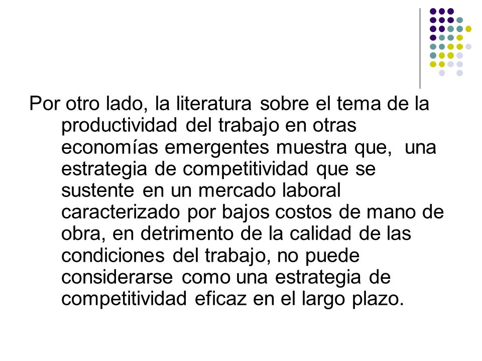 Por otro lado, la literatura sobre el tema de la productividad del trabajo en otras economías emergentes muestra que, una estrategia de competitividad que se sustente en un mercado laboral caracterizado por bajos costos de mano de obra, en detrimento de la calidad de las condiciones del trabajo, no puede considerarse como una estrategia de competitividad eficaz en el largo plazo.