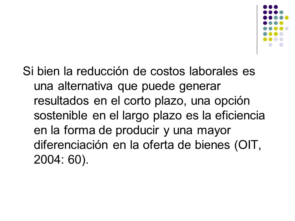 Si bien la reducción de costos laborales es una alternativa que puede generar resultados en el corto plazo, una opción sostenible en el largo plazo es la eficiencia en la forma de producir y una mayor diferenciación en la oferta de bienes (OIT, 2004: 60).