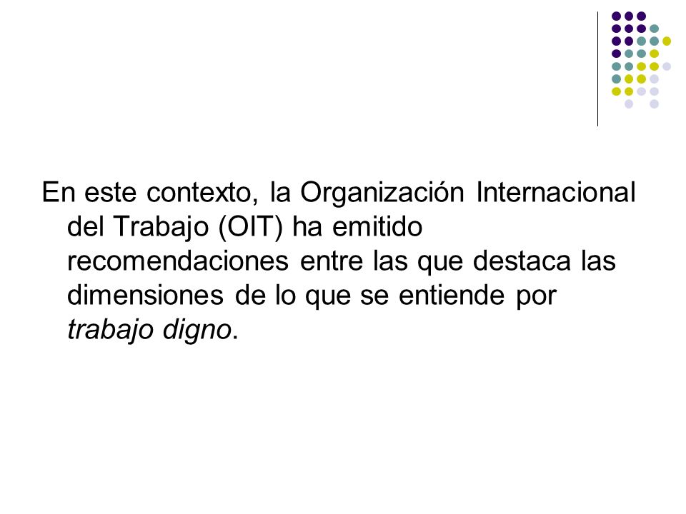 En este contexto, la Organización Internacional del Trabajo (OIT) ha emitido recomendaciones entre las que destaca las dimensiones de lo que se entiende por trabajo digno.