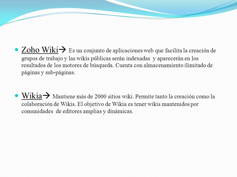 Zoho Wiki Es un conjunto de aplicaciones web que facilita la creación de grupos de trabajo y las wikis públicas serán indexadas y aparecerán en los resultados de los motores de búsqueda. Cuenta con almacenamiento ilimitado de páginas y sub-páginas.