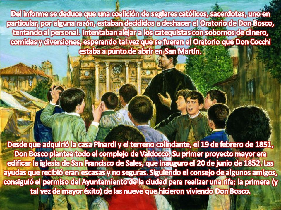 Del informe se deduce que una coalición de seglares católicos, sacerdotes, uno en particular, por alguna razón, estaban decididos a deshacer el Oratorio de Don Bosco, tentando al personal. Intentaban alejar a los catequistas con sobornos de dinero, comidas y diversiones, esperando tal vez que se fueran al Oratorio que Don Cocchi estaba a punto de abrir en San Martín.