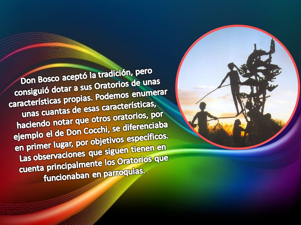 Don Bosco aceptó la tradición, pero consiguió dotar a sus Oratorios de unas características propias. Podemos enumerar unas cuantas de esas características, haciendo notar que otros oratorios, por ejemplo el de Don Cocchi, se diferenciaba en primer lugar, por objetivos específicos.
