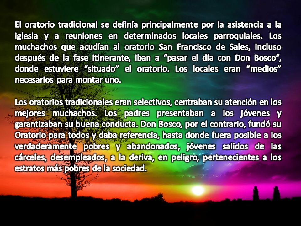 El oratorio tradicional se definía principalmente por la asistencia a la iglesia y a reuniones en determinados locales parroquiales. Los muchachos que acudían al oratorio San Francisco de Sales, incluso después de la fase itinerante, iban a pasar el día con Don Bosco , donde estuviere situado el oratorio. Los locales eran medios necesarios para montar uno.