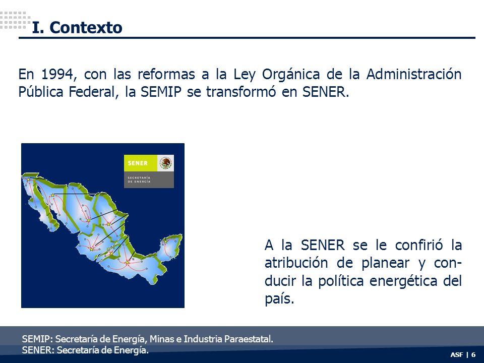 I. Contexto En 1994, con las reformas a la Ley Orgánica de la Administración Pública Federal, la SEMIP se transformó en SENER.