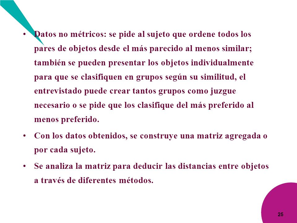 Datos no métricos: se pide al sujeto que ordene todos los pares de objetos desde el más parecido al menos similar; también se pueden presentar los objetos individualmente para que se clasifiquen en grupos según su similitud, el entrevistado puede crear tantos grupos como juzgue necesario o se pide que los clasifique del más preferido al menos preferido.