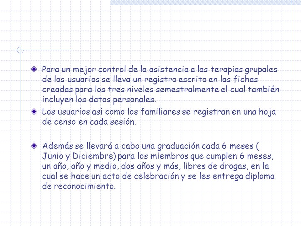 Para un mejor control de la asistencia a las terapias grupales de los usuarios se lleva un registro escrito en las fichas creadas para los tres niveles semestralmente el cual también incluyen los datos personales.