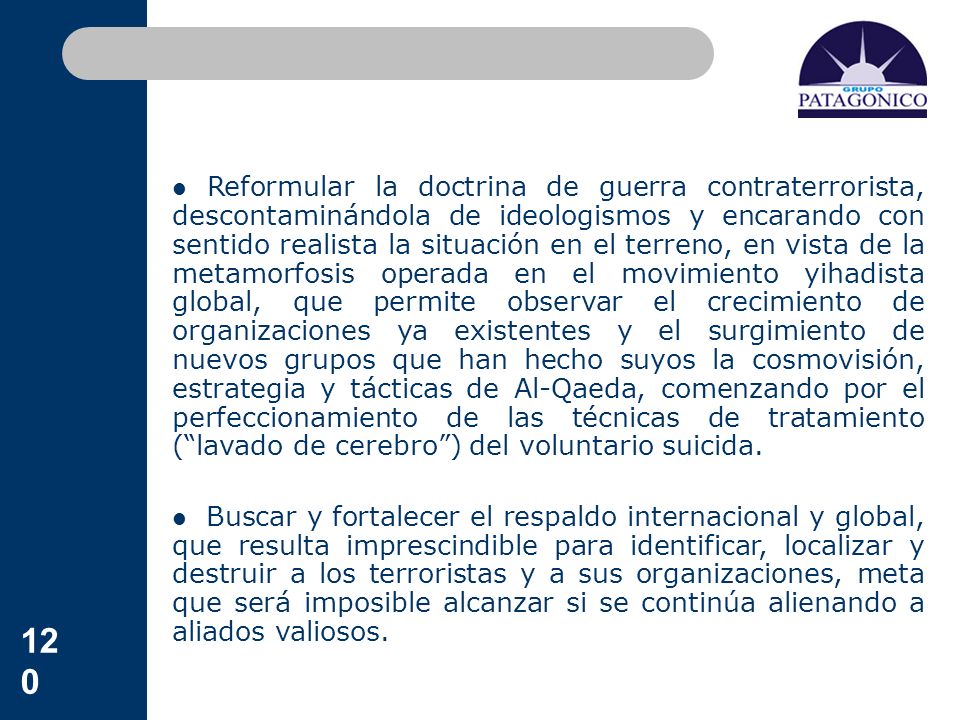 Reformular la doctrina de guerra contraterrorista, descontaminándola de ideologismos y encarando con sentido realista la situación en el terreno, en vista de la metamorfosis operada en el movimiento yihadista global, que permite observar el crecimiento de organizaciones ya existentes y el surgimiento de nuevos grupos que han hecho suyos la cosmovisión, estrategia y tácticas de Al-Qaeda, comenzando por el perfeccionamiento de las técnicas de tratamiento ( lavado de cerebro ) del voluntario suicida.