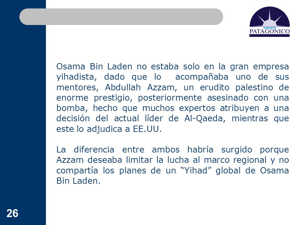 Osama Bin Laden no estaba solo en la gran empresa yihadista, dado que lo acompañaba uno de sus mentores, Abdullah Azzam, un erudito palestino de enorme prestigio, posteriormente asesinado con una bomba, hecho que muchos expertos atribuyen a una decisión del actual líder de Al-Qaeda, mientras que este lo adjudica a EE.UU.