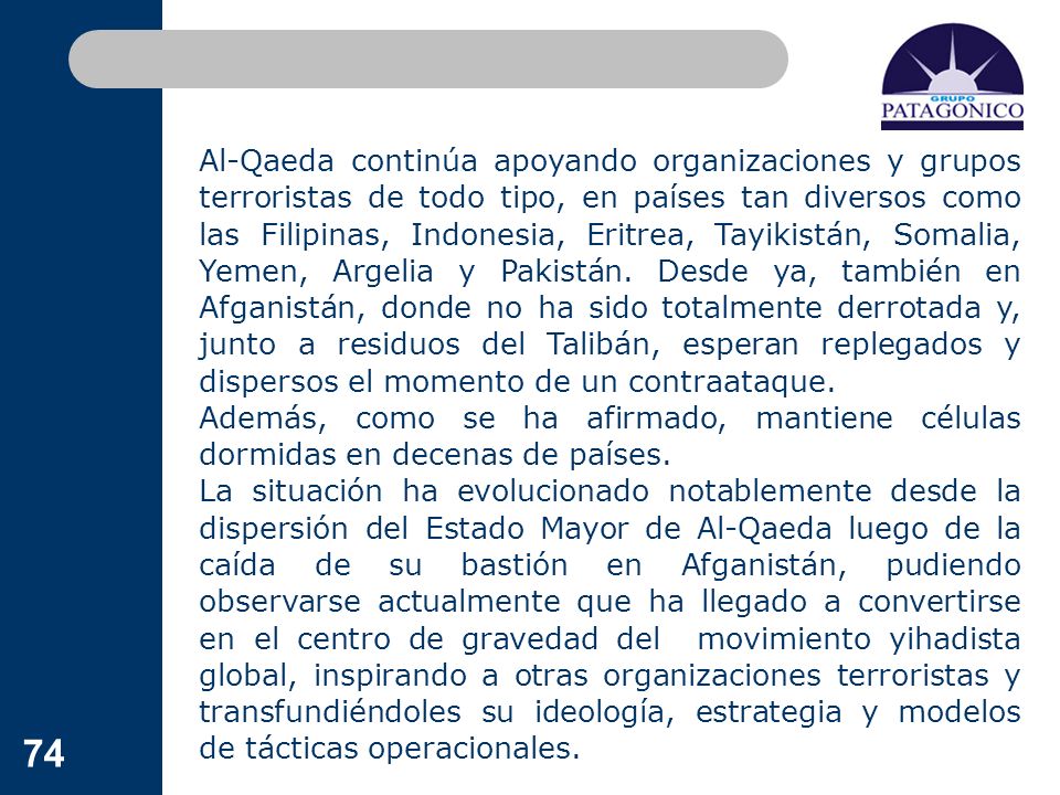 Al-Qaeda continúa apoyando organizaciones y grupos terroristas de todo tipo, en países tan diversos como las Filipinas, Indonesia, Eritrea, Tayikistán, Somalia, Yemen, Argelia y Pakistán. Desde ya, también en Afganistán, donde no ha sido totalmente derrotada y, junto a residuos del Talibán, esperan replegados y dispersos el momento de un contraataque.