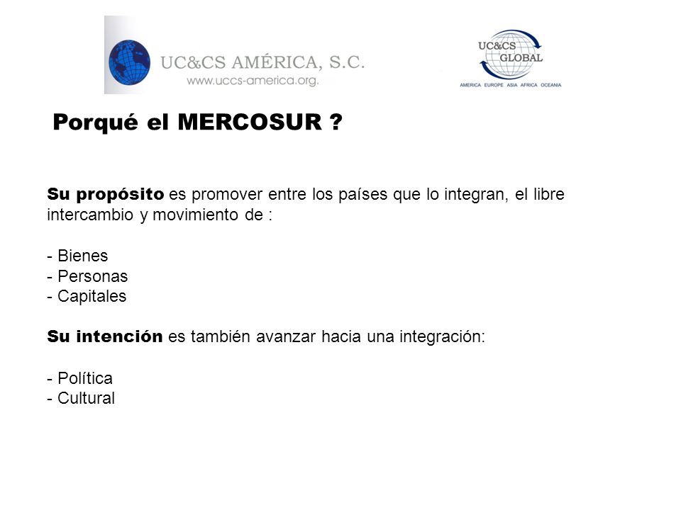 Porqué el MERCOSUR Su propósito es promover entre los países que lo integran, el libre intercambio y movimiento de :