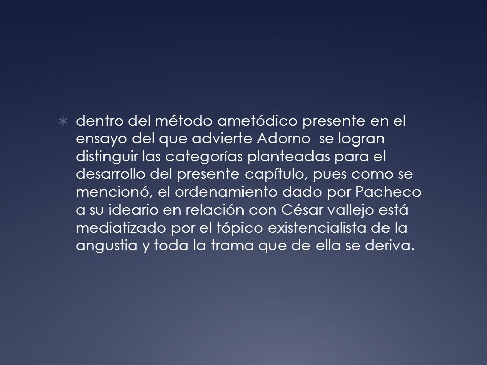 dentro del método ametódico presente en el ensayo del que advierte Adorno se logran distinguir las categorías planteadas para el desarrollo del presente capítulo, pues como se mencionó, el ordenamiento dado por Pacheco a su ideario en relación con César vallejo está mediatizado por el tópico existencialista de la angustia y toda la trama que de ella se deriva.