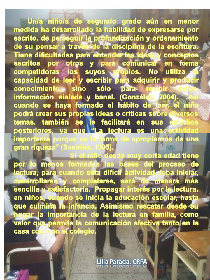 Un/a niño/a de segundo grado aún en menor medida ha desarrollado la habilidad de expresarse por escrito, de perseguir la profundización y ordenamiento de su pensar a través de la disciplina de la escritura. Tiene dificultades para entender las ideas y conceptos escritos por otros y para comunicar en forma competidoras los suyos propios. No utiliza la capacidad de leer y escribir para adquirir y producir conocimiento, sino sólo para recibir datos, información aislada y banal. (González, 2004). Así cuando se haya formado el hábito de leer, el niño podrá crear sus propias ideas o críticas sobre diversos temas, también se le facilitará en sus estudios posteriores, ya que La lectura es una actividad importante porque es la forma de apropiarnos de una gran riqueza (Sastrías, 1995).